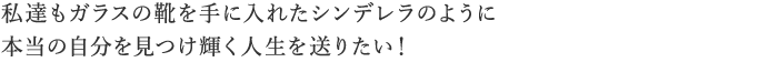 私達もガラスの靴を手に入れたシンデレラのように本当の自分を見つけ輝く人生を送りたい! 私達もガラスの靴を手に入れたシンデレラのように本当の自分を見つけ輝く人生を送りたい!